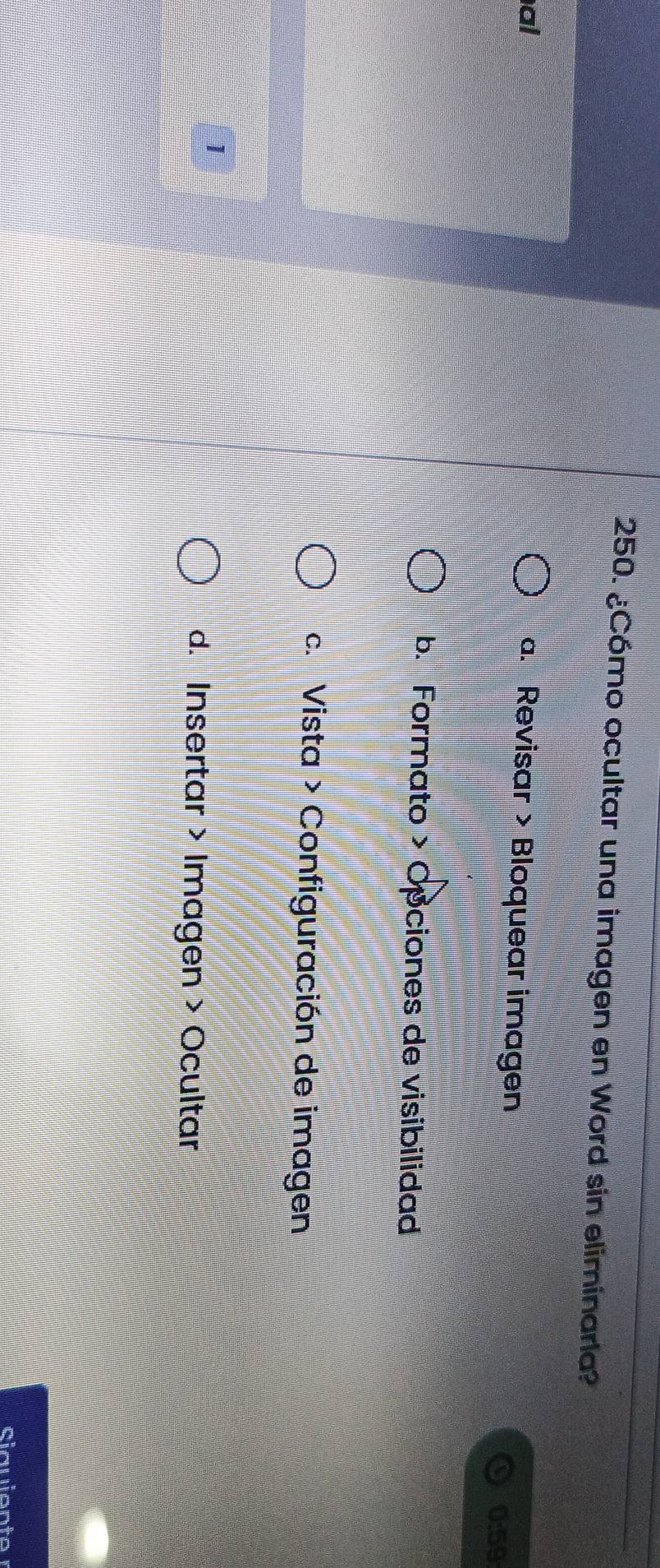 ¿Cómo ocultar una imagen en Word sin eliminarla?
al
a. Revisar > Bloquear imagen
0:59
b. Formato > Opciones de visibilidad
c. Vista > Configuración de imagen
1
d. Insertar > Imagen > Ocultar
Siauiente r