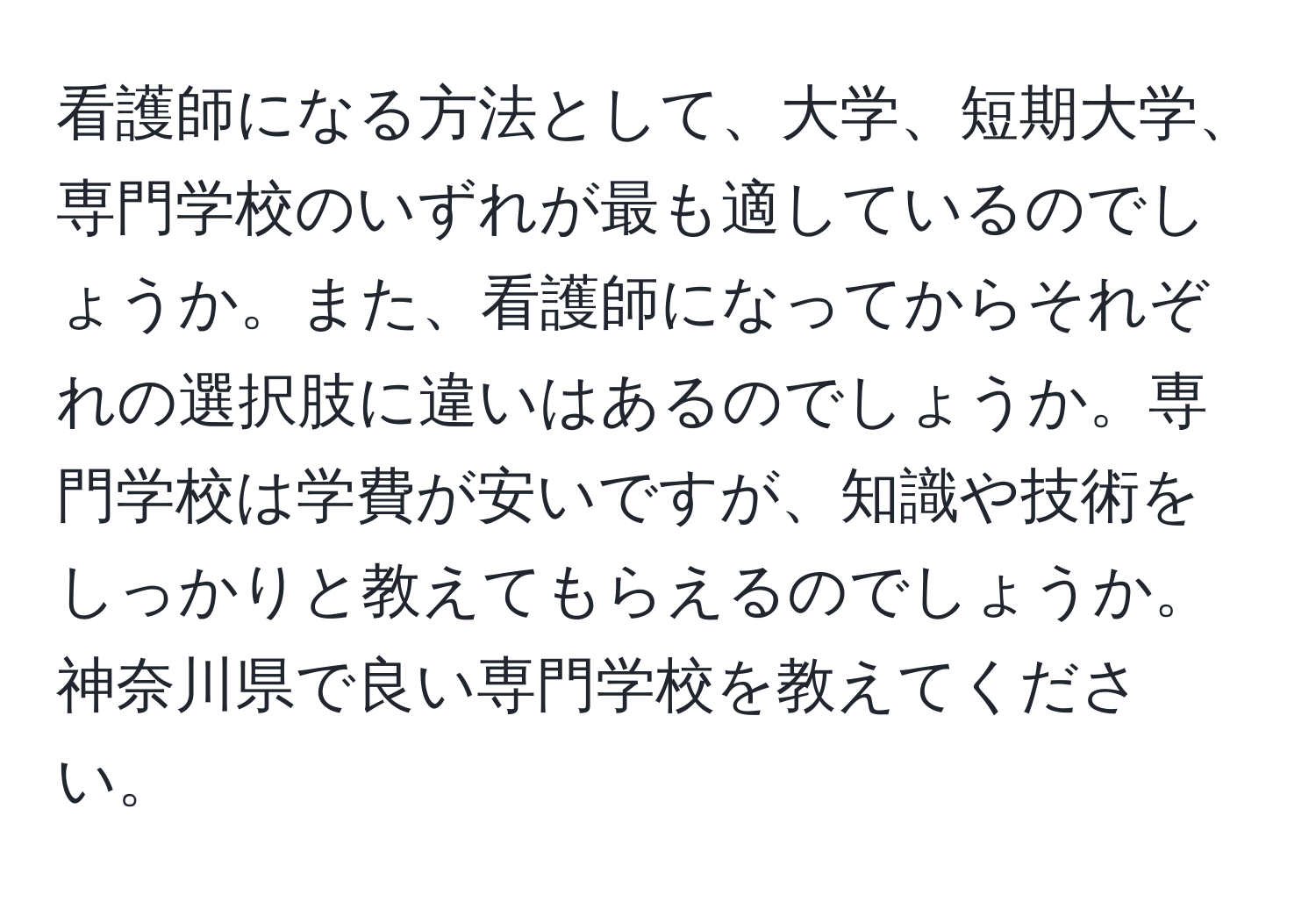 看護師になる方法として、大学、短期大学、専門学校のいずれが最も適しているのでしょうか。また、看護師になってからそれぞれの選択肢に違いはあるのでしょうか。専門学校は学費が安いですが、知識や技術をしっかりと教えてもらえるのでしょうか。神奈川県で良い専門学校を教えてください。