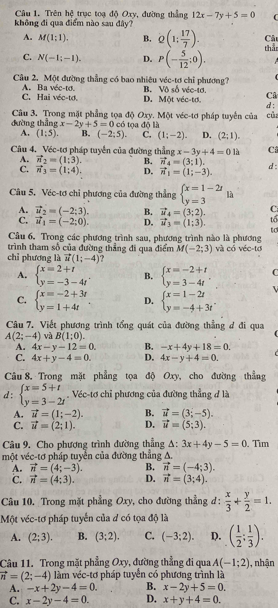 Trên hệ trục toạ độ Oxy, đường thẳng 12x-7y+5=0 C
không đi qua điểm nào sau đây?
A. M(1;1). B. Q(1; 17/7 ). Câu
thẳr
C. N(-1;-1). D. P(- 5/12 ;0).
Câu 2. Một đường thẳng có bao nhiêu véc-tơ chỉ phương?
A. Ba véc-tơ. B. Vô số véc-tơ.
C. Hai véc-tơ. D. Một véc-tơ.
Câ
d :
Câu 3. Trong mặt phẳng tọa độ . Ox v. Một véc-tơ pháp tuyến của của
đường thẳng x-2y+5=0 có tọa độ là
A. (1;5). B. (-2;5). C. (1;-2). D. (2;1).
Câu 4. Véc-tơ pháp tuyến của đường thẳng x-3y+4=0 là C
A. vector n_2=(1;3). B. vector n_4=(3;1). d :
C. vector n_3=(1;4). D. vector n_1=(1;-3).
Câu 5. Véc-tơ chỉ phương của đường thẳng beginarrayl x=1-2t y=3endarray. là
A. vector u_2=(-2;3). B. vector u_4=(3;2).
C
C. vector u_1=(-2;0). D. vector u_3=(1;3).
tổ
to
Câu 6.  Trong các phương trình sau, phương trình nào là phương
trình tham số của đường thẳng đi qua điểm M(-2;3) và có véc-tơ
chỉ phương là vector u(1;-4) ?
A. beginarrayl x=2+t y=-3-4tendarray. . beginarrayl x=-2+t y=3-4tendarray. .
B.
C
C. beginarrayl x=-2+3t y=1+4tendarray. . beginarrayl x=1-2t y=-4+3tendarray. .
D.
Câu 7. Viết phương trình tổng quát của đường thẳng đ đi qua
A(2;-4) và B(1;0).
A. 4x-y-12=0. B. -x+4y+18=0.
C. 4x+y-4=0. D. 4x-y+4=0.
Câu 8. Trong mặt phẳng tọa độ Oxy, cho đường thẳng
d: beginarrayl x=5+t y=3-2tendarray.. Véc-tơ chỉ phương của đường thẳng đ là
A. vector u=(1;-2). B. vector u=(3;-5).
C. vector u=(2;1). D. vector u=(5;3).
Câu 9. Cho phượng trình đường thẳng △ :3x+4y-5=0. Tìm
một véc-tơ pháp tuyến của đường thẳng A.
A. vector n=(4;-3). B. vector n=(-4;3).
℃. vector n=(4;3). D. vector n=(3;4).
Câu 10. Trong mặt phẳng Oxy, cho đường thẳng d:  x/3 + y/2 =1.
Một véc-tơ pháp tuyến của d có tọa độ là
A. (2;3). B. (3;2). C. (-3;2). D. ( 1/2 ; 1/3 ).
Câu 11. Trong mặt phẳng Oxy, đường thẳng đi qua A(-1;2) , nhận
vector n=(2;-4) làm véc-tơ pháp tuyến có phương trình là
A. -x+2y-4=0. B. x-2y+5=0.
C. x-2y-4=0. D. x+y+4=0.