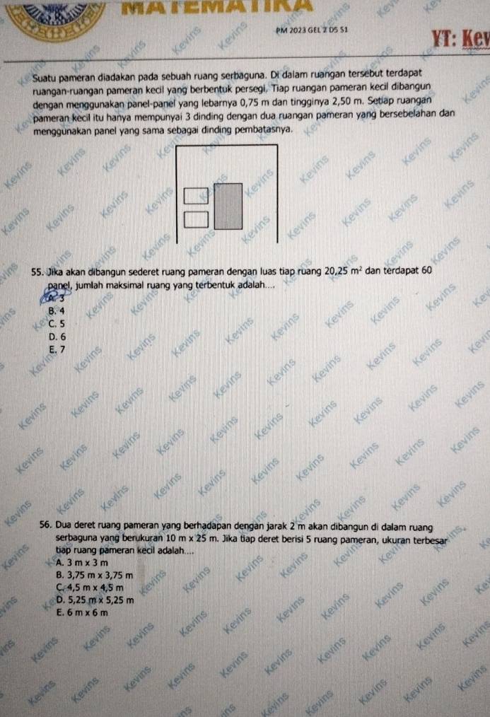 PM 2023 GEL Z D5 S1
T: Kev
Suatu pameran diadakan pada sebuah ruang serbaguna. Di dalam ruangan tersebut terdapat
ruangan-ruangan pameran kecil yang berbentuk persegi, Tiap ruangan pameran kecil dibangun
dengan menggunakan panel-panel yang lebarnya 0,75 m dan tingginya 2,50 m. Setiap ruangan
pameran kecil itu hanya mempunyai 3 dinding dengan dua ruangan pameran yang bersebelahan dan
menggunakan panel yang sama sebagai dinding pembatasnya.
Kevins
Kevins
vins 55. Jika akan dibangun sederet ruang pameran dengan luas tiap ruang 20,25m^2 dan terdapat 60
panel, jumlah maksimal ruang yang terbentuk adalah....
A 3
Kevins
ins B. 4
C. 5
Kevins
Kevíng Kevins Kevins Kevins Leyin
D. 6
Kevins Kevins Kevins Kevins Kevins
Kev
Kevins
Kevins
Kevins
Kevins
Kevins
Kevins
Kevins Kevins Keyins
Kevins Kevins Kevins Kevins Kevins
Kevins
Kevins Kevins
Kevins
Kevins
Kevins
Kevins Kevins Kevins Kevins Kevins
Kevins
  
Kevins
Kevins
56. Dua deret ruang pameran yang berhadapan dengan jarak 2 m akan dibangun di dalam ruang
serbaguna yang berukuran 10m* 25m n. Jika tiap deret berisi 5 ruang pameran, ukuran terbesar Ke
Kevins tiap ruang pameran kecil adalah....
A. 3m* 3m
ins Kevins
C. 4,5m* 4,5m Kevins Kevins
B. 3,75m* 3,75m
vins
D. 5,25m* 5,25m
E. 6m* 6m
Kevins
Kevins
Kevins
Kevins Kevins Kevins Kevins Kevins
Ke
ins
Kevins
Kevins Kevins Kevins Kevins Kevins
Kevins
Kevins
Kevins Kevins
ins Kevins Kevins Kevins
Kevins
Kevins
Kevins