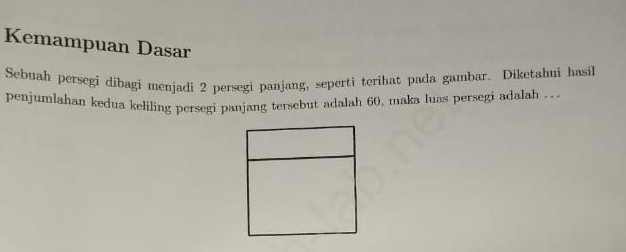 Kemampuan Dasar 
Sebuah persegi dibagi menjadi 2 persegi panjang, seperti terihat pada gambar. Diketahui hasil 
penjumlahan kedua keliling persegi panjang tersebut adalah 60, maka luas persegi adalah . ..