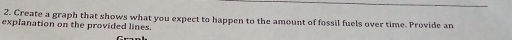 Create a graph that shows what you expect to happen to the amount of fossil fuels over time. Provide an 
explanation on the provided lines.