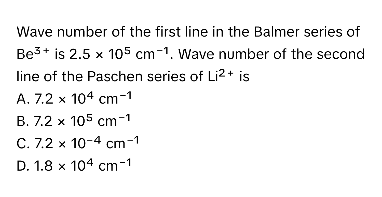 Wave number of the first line in the Balmer series of Be³⁺ is 2.5 × 10⁵ cm⁻¹. Wave number of the second line of the Paschen series of Li²⁺ is 
A. 7.2 × 10⁴ cm⁻¹
B. 7.2 × 10⁵ cm⁻¹
C. 7.2 × 10⁻⁴ cm⁻¹
D. 1.8 × 10⁴ cm⁻¹