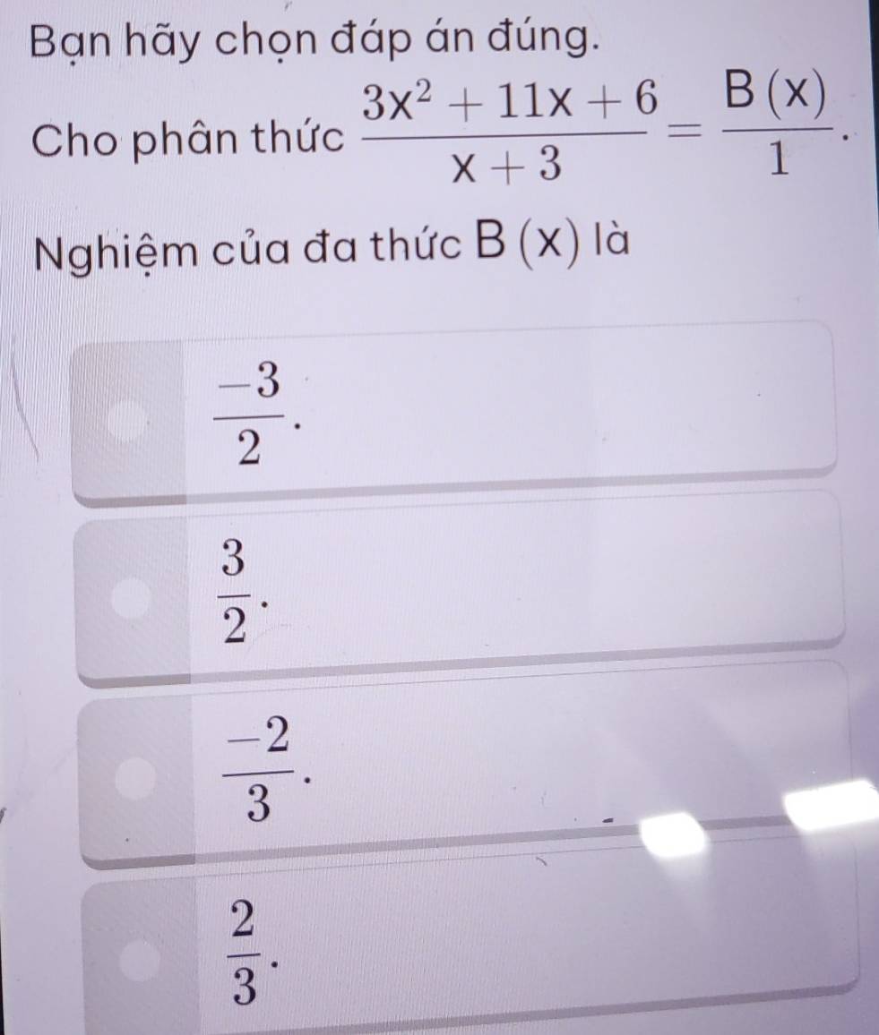 Bạn hãy chọn đáp án đúng.
Cho phân thức  (3x^2+11x+6)/x+3 = B(x)/1 . 
Nghiệm của đa thức B(x) là
 (-3)/2 .
 3/2 .
 (-2)/3 .
 2/3 .