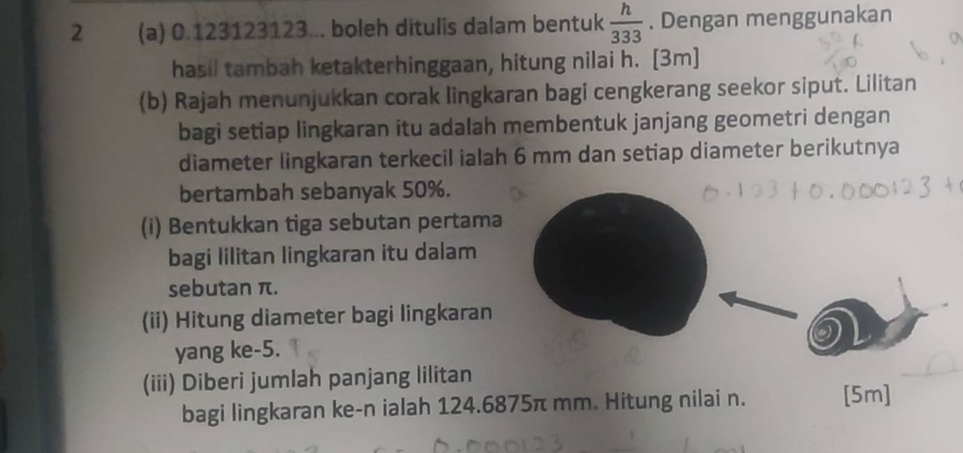 2 (a) 0.123123123... boleh ditulis dalam bentuk  h/333 . Dengan menggunakan 
hasil tambah ketakterhinggaan, hitung nilai h. [3m] 
(b) Rajah menunjukkan corak lingkaran bagi cengkerang seekor siput. Lilitan 
bagi setiap lingkaran itu adalah membentuk janjang geometri dengan 
diameter lingkaran terkecil ialah 6 mm dan setiap diameter berikutnya 
bertambah sebanyak 50%. 
(i) Bentukkan tiga sebutan pertama 
bagi lilitan lingkaran itu dalam 
sebutan π. 
(ii) Hitung diameter bagi lingkaran 
yang ke -5. 
(iii) Diberi jumlah panjang lilitan 
bagi lingkaran ke- n ialah 124.6875π mm. Hitung nilai n. 
[5m]