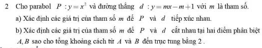 Cho parabol P:y=x^2 và đường thẳng d :y=mx-m+1 với m là tham số. 
a) Xác định các giá trị của tham số m đế P và dô tiếp xúc nhau. 
b) Xác định các giá trị của tham số m để P và đ cắt nhau tại hai điểm phân biệt
A, B sao cho tổng khoảng cách từ A và B đến trục tung bằng 2.