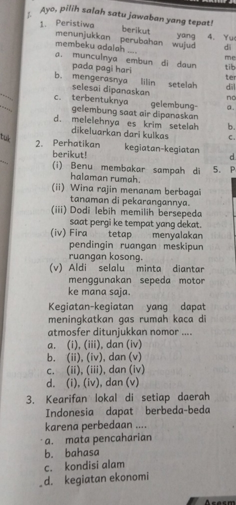 ↑. Ayo, pilih salah satu jawaban yang tepat!
1. Peristiwa
berikut yang 4. Yu
menunjukkan perubahan wujud di
membeku adalah ....
me
a. munculnya embun di daun tib
pada pagi hari
ter
b. mengerasnya lilin setelah di|
_
selesai dipanaskan
no
_
c. terbentuknya gelembung- a.
gelembung saat air dipanaskan
d. melelehnya es krim setelah b.
dikeluarkan dari kulkas
tuk C.
_
2. Perhatikan kegiatan-kegiatan d
berikut!
. . (i) Benu membakar sampah di 5. P
halaman rumah.
(ii) Wina rajin menanam berbagai
tanaman di pekarangannya.
(iii) Dodi lebih memilih bersepeda
saat pergi ke tempat yang dekat.
(iv) Fira tetap menyalakan
pendingin ruangan meskipun
ruangan kosong.
(v) Aldi selalu minta diantar
menggunakan sepeda motor
ke mana saja.
Kegiatan-kegiatan yang dapat
meningkatkan gas rumah kaca di
atmosfer ditunjukkan nomor ....
a. (i), (iii), dan (iv)
b. (ii), (iv), dan (v)
c. (ii), (iii), dan (iv)
d. (i), (iv), dan (v)
3. Kearifan lokal di setiap daerah
Indonesia dapat berbeda-beda
karena perbedaan ....
a. mata pencaharian
b. bahasa
c. kondisi alam
d. kegiatan ekonomi
sesm