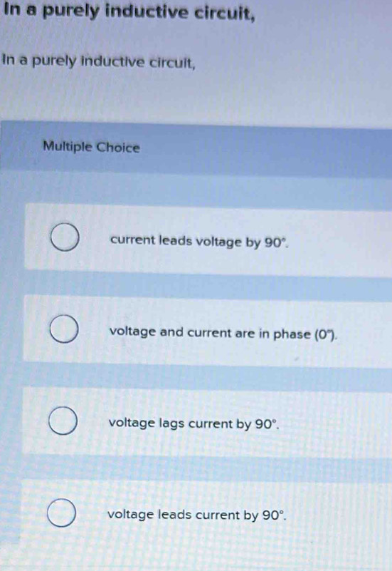 In a purely inductive circuit,
In a purely inductive circuit,
Multiple Choice
current leads voltage by 90°.
voltage and current are in phase (0°).
voltage lags current by 90°.
voltage leads current by 90°.