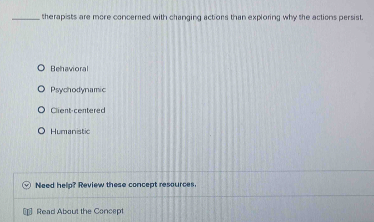 therapists are more concerned with changing actions than exploring why the actions persist.
Behavioral
Psychodynamic
Client-centered
Humanistic
Need help? Review these concept resources.
Read About the Concept