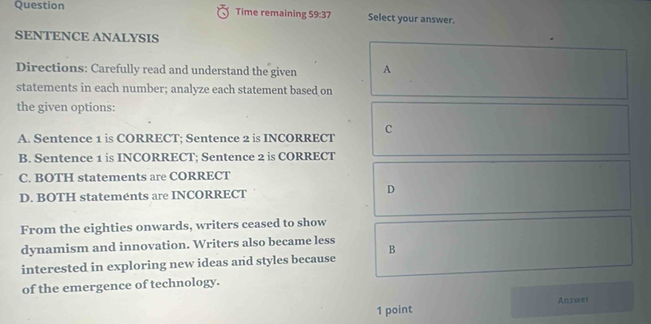 Question Time remaining 59:37 Select your answer.
SENTENCE ANALYSIS
Directions: Carefully read and understand the given
A
statements in each number; analyze each statement based on
the given options:
C
A. Sentence 1 is CORRECT; Sentence 2 is INCORRECT
B. Sentence 1 is INCORRECT; Sentence 2 is CORRECT
C. BOTH statements are CORRECT
D. BOTH stateménts are INCORRECT
D
From the eighties onwards, writers ceased to show
dynamism and innovation. Writers also became less
B
interested in exploring new ideas and styles because
of the emergence of technology.
1 point Answer