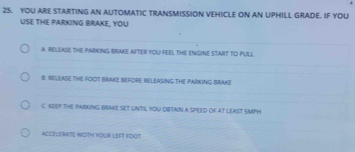 4
25. YOU ARE STARTING AN AUTOMATIC TRANSMISSION VEHICLE ON AN UPHILL GRADE. IF YOU
USE THE PARKING BRAKE, YOU
A RELEASE THE PARKING BRAKE AFTER YOU FEEL THE ENGINE START TO PULL
B RELEASIE THE FOOT BRAKE BEFORE RELEASING THE PARKING BRAKE
C KEEP THE PARKING BRAKE SET UNTIL YOU OBTAIN A SPEED OF AT LEAST SMPH
ACCELERATE WOTH YOUR LEFT FOOT