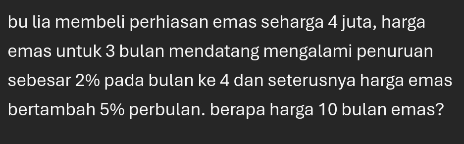 bu lia membeli perhiasan emas seharga 4 juta, harga 
emas untuk 3 bulan mendatang mengalami penuruan 
sebesar 2% pada bulan ke 4 dan seterusnya harga emas 
bertambah 5% perbulan. berapa harga 10 bulan emas?