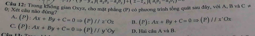 (y_A)(u_2o_3-a_3b_2)+(z-z_A)(a_1v_1v_2-u_1)-
Câu 12: Trong không gian Oxyz, cho mặt phẳng (P) có phương trình tổng quát sau đây, với A, B và C ≠
0; Xét câu nào đúng? (P):Ax+By+C=0Rightarrow (P)//x'Ox
A. (P):Ax+By+C=0Rightarrow (P)//z'Oz B.
C. (P):Ax+By+C=0Rightarrow (P)//y'Oy D. Hai câu A và B.