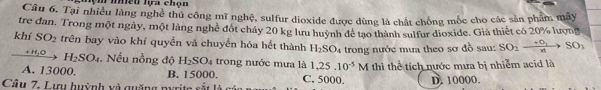 nệm nều lựa chọn
Câu 6. Tại nhiều làng nghệ thủ công mĩ nghệ, sulfur dioxide được đùng là chất chồng mốc cho các sản phẩm mây
tre đan. Trong một ngày, một làng nghệ đốt chảy 20 kg lưu huỳnh để tạo thành sulfur dioxide. Già thiết có 20% lượng
khí SO_2 trên bay vào khí quyền và chuyển hóa hết thành H_2SO_4 trong nước mưa theo sơ đồ sau: SO_2to SO_3
、 H_2SO_4 , Nếu nồng độ H_2SO_4 trong nước mưa là 1, 25.10^(-5)M thì thể tích nước mưa bị nhiễm acid là
A. 13000. B. 15000. C. 5000.
Câ u . L ự u huỳnh v quống n D. 10000.