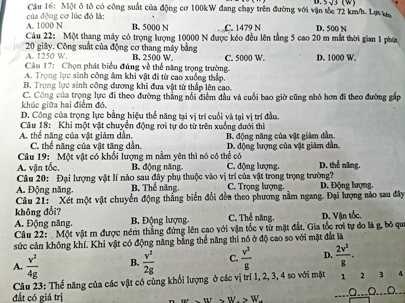 5sqrt(3) (W)
Câu 16: Một ô tô có công suất của động cơ 100kW đang chạy trên đường với vận tốc 72 km/h. Lựckó
của động cơ lúc đó là:
A. 1000 N B. 5000 N C. 1479 N D. 500 N
Câu 22: Một thang máy có trọng lượng 10000 N được kéo đều lên tầng 5 cao 20 m mất thời gian 1 phút
20 giây. Công suất của động cơ thang máy bằng
A. 1250 W. B. 2500 W. C. 5000 W. D. 1000 W.
Câu 17: Chọn phát biểu đúng về thế năng trọng trường.
A. Trọng lực sinh công âm khi vật đi từ cao xuống thấp.
B. Trong lực sinh công dương khi đưa vật từ thấp lên cao.
C. Công của trọng lực đi theo đường thẳng nối điểm đầu và cuối bao giờ cũng nhỏ hơn đi theo đường gấp
khúc giữa hai điểm đó.
D. Công của trọng lực bằng hiệu thế năng tại vị trí cuối và tại vị trí đầu.
Câu 18: Khi một vật chuyển động rơi tự do từ trên xuống dưới thì
A. thế năng của vật giảm dần. B. động năng của vật giảm dần.
C. thế năng của vật tăng dần. D. động lượng của vật giảm dần.
Câu 19: Một vật có khối lượng m nằm yên thì nó có thể có
A. vận tốc. B. động năng. C. động lượng.
D. thế năng.
Câu 20: Đại lượng vật lí nào sau đây phụ thuộc vào vị trí của vật trong trọng trường?
B. Thế năng. C. Trọng lượng.
A. Động năng. D. Động lượng.
Câu 21: Xét một vật chuyển động thẳng biến đổi đều theo phương nằm ngang. Đại lượng nào sau đây
không đổi?
C. Thế năng.
A. Động năng. B. Động lượng. D. Vận tốc.
Câu 22:  Một vật m được ném thẳng đứng lên cao với vận tốc v từ mặt đất. Gia tốc rơi tự do là g, bỏ qua
sức cản không khí. Khi vật có động năng bằng thế năng thì nó ở độ cao so với mặt đất là
A.  v^2/4g 
B.  v^2/2g 
C.  v^2/g   2v^2/g .
D.
Câu 23: Thế năng của các vật có cùng khối lượng ở các vị trí 1, 2, 3, 4 so với mặt 1 2 3 4
đất có giá trị
W· >W