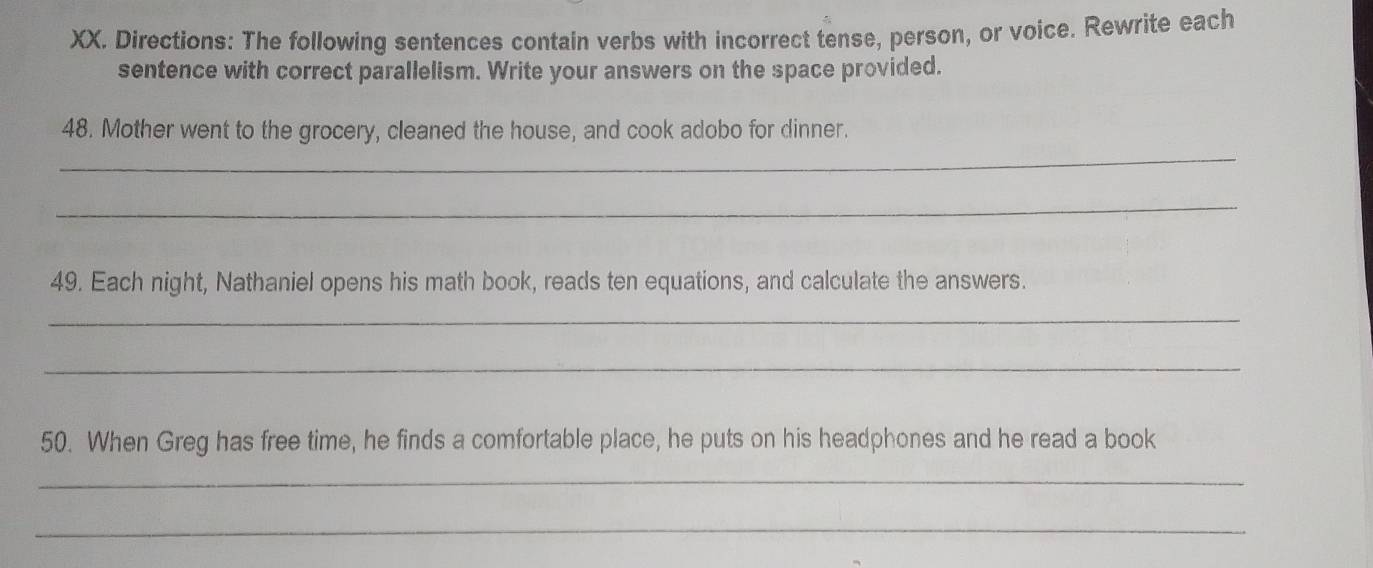 Directions: The following sentences contain verbs with incorrect tense, person, or voice. Rewrite each 
sentence with correct parallelism. Write your answers on the space provided. 
_ 
48. Mother went to the grocery, cleaned the house, and cook adobo for dinner. 
_ 
49. Each night, Nathaniel opens his math book, reads ten equations, and calculate the answers. 
_ 
_ 
50. When Greg has free time, he finds a comfortable place, he puts on his headphones and he read a book 
_ 
_