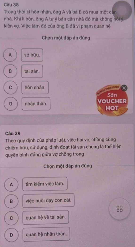 Trong thời kì hôn nhân, ông A và bà B có mua một cận
nhà. Khi li hôn, ông A tự ý bán căn nhà đó mà không hồi ý
kiên vợ. Việc làm đó của ông B đã vi phạm quan hệ
Chọn một đáp án đúng
A sở hữu.
B tài sản.
C hôn nhân.
HSHOPXUHUONG
Săn
D nhân thân. VOUCHER
HOT
Câu 39
Theo quy định của pháp luật, việc hai vợ, chồng cùng
chiếm hữu, sử dụng, định đoạt tài sản chung là thể hiện
quyền bình đẳng giữa vợ chồng trong
Chọn một đáp án đúng
A tìm kiếm việc làm.
B việc nuôi dạy con cái.
□□
n□
C quan hệ về tài sản.
D quan hệ nhân thân.