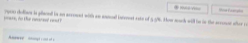 Watch Vidar Show Empts
7900 dollars is placed in an account with an annual interest rate of 5.5%. How much will be in the account after 1
years, to the nearest cent? 
Answer Allampis out of a