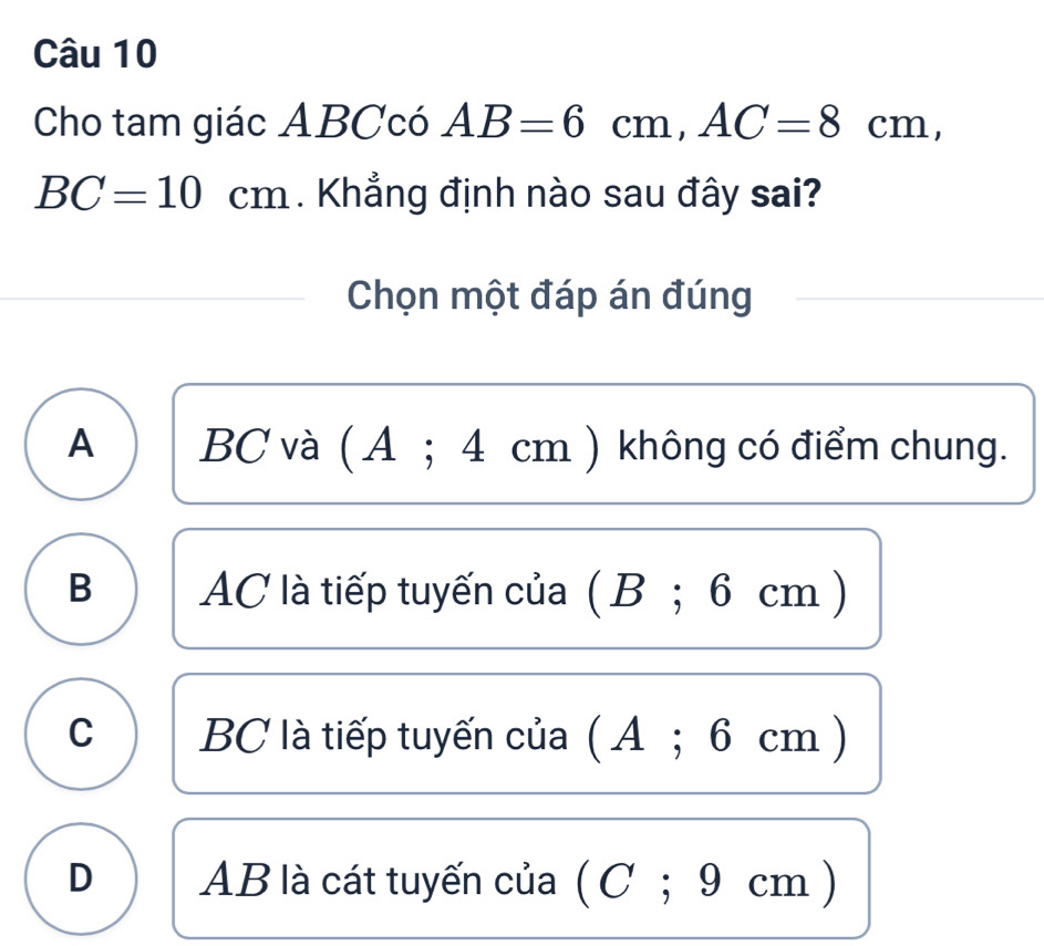 Cho tam giác ABCcó AB=6cm, AC=8cm,
BC=10cm. Khẳng định nào sau đây sai?
Chọn một đáp án đúng
A BC và ( A; 4 cm ) không có điểm chung.
B AC là tiếp tuyến của ( B; 6 cm )
C BC là tiếp tuyến của ( A; 6 cm )
D AB là cát tuyến của ( C; 9 cm)