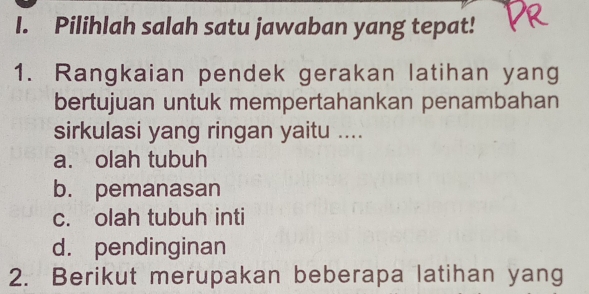 Pilihlah salah satu jawaban yang tepat!
1. Rangkaian pendek gerakan latihan yang
bertujuan untuk mempertahankan penambahan
sirkulasi yang ringan yaitu ....
a. olah tubuh
b. pemanasan
c. olah tubuh inti
d. pendinginan
2. Berikut merupakan beberapa latihan yang