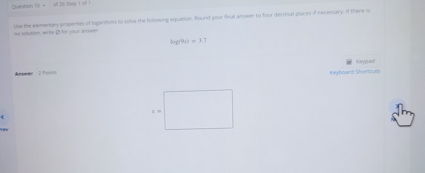 、 of 26 Step 1 of 1
Use the elementary properties of logarithms to solve the following equation. Round your final answer to four decimal places if necessary. If there is
no solution, write Ø for your answer.
log (9x)=3.7
Keypad
Answer 2 Points Keyboard Shortcuts
<
rev