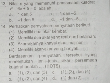 Nilai x yang memenuhi persamaan kuadrat
x^2-6x+5=0 adalah ....
a. 1 dan 5 c. 1 dan -5
b. -1 dan 5 d. -1 dan -5
14. Perhatikan pernyataan-pernyataan berikut!
(1) Memiliki dua akar kembar.
(2) Memiliki dua akar yang real dan berlainan.
(3) Akar-akarnya khayal atau imajiner.
(4) Memiliki akar-akar yang banyak.
Berdasarkan pernyataan tersebut yang
menentukan jenis-jenis akar persamaan
kuadrat adalah .... (HOTS)
a. (1), (2), dan (3) c. (1), (3), dan (4)
b. (1), (2), dan (4) d. (1) dan (2)