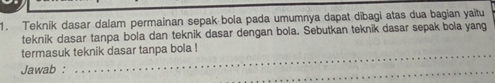 Teknik dasar dalam permainan sepak bola pada umumnya dapat dibagi atas dua bagian yaitu 
teknik dasar tanpa bola dan teknik dasar dengan bola. Sebutkan teknik dasar sepak bola yang 
termasuk teknik dasar tanpa bola ! 
Jawab :