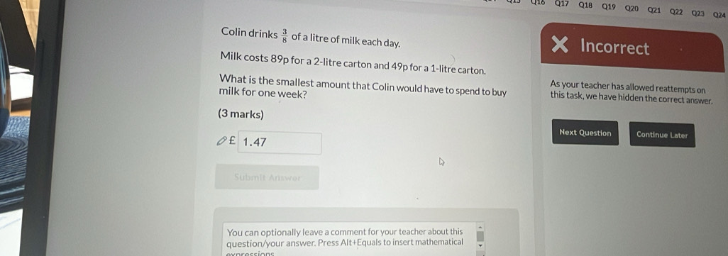 Q1E 01 Q20 Q21 Q22 Q23 Q24 
Colin drinks  3/8  of a litre of milk each day. 
Incorrect 
Milk costs 89p for a 2-litre carton and 49p for a 1-litre carton. 
As your teacher has allowed reattempts on 
What is the smallest amount that Colin would have to spend to buy this task, we have hidden the correct answer. 
milk for one week? 
(3 marks) 
Next Question Continue Later 
1.47 
Sübmit Answr 
You can optionally leave a comment for your teacher about this 
question/your answer. Press Alt+Equals to insert mathematical