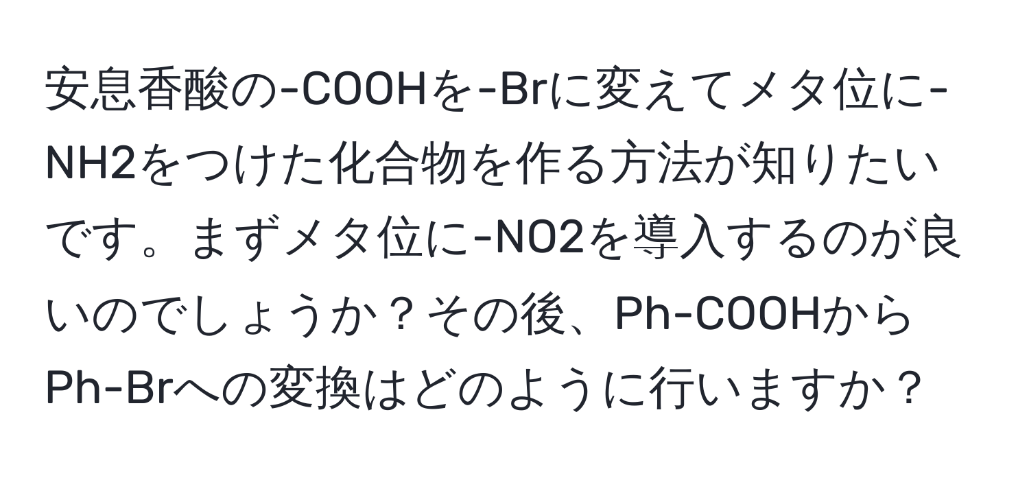 安息香酸の-COOHを-Brに変えてメタ位に-NH2をつけた化合物を作る方法が知りたいです。まずメタ位に-NO2を導入するのが良いのでしょうか？その後、Ph-COOHからPh-Brへの変換はどのように行いますか？