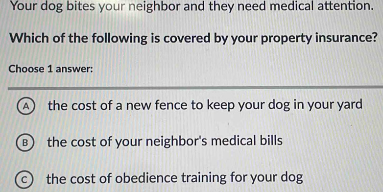 Your dog bites your neighbor and they need medical attention.
Which of the following is covered by your property insurance?
Choose 1 answer:
A) the cost of a new fence to keep your dog in your yard
B the cost of your neighbor's medical bills
c the cost of obedience training for your dog