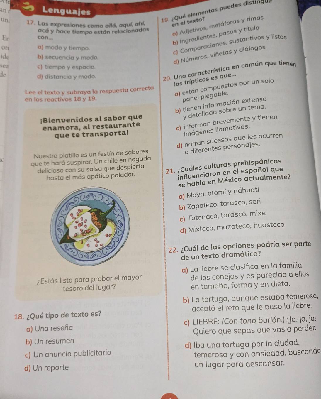 an Lenguajes
19. ¿Qué elementos puedes distingui
un. 17. Las expresiones como allá, aquí, ahí, en el texto)
a) Adjetivos, metáforas y rimas
acá y hace tiempo están relacionadas
b) Ingredientes, pasos y título
Er con...
oh a) modo y tiempo.
c) Comparaciones, sustantivos y listas
ide b) secuencia y modo.
d) Números, viñetas y diálogos
séa c) tiempo y espacio.
de
d) distancia y modo.
20. Una característica en común que tiener
los trípticos es que...
a) están compuestos por un solo
Lee el texto y subraya la respuesta correcta
en los reactivos 18 y 19.
panel plegable.
b) tienen información extensa
¡Bienvenidos al sabor que
y detallada sobre un tema.
enamora, al restaurante
c) informan brevemente y tienen
que te transporta!
imágenes llamativas.
d) narran sucesos que les ocurren
a diferentes personajes.
C Nuestro platillo es un festín de sabores
que te hará suspirar. Un chile en nogada
delicioso con su salsa que despierta
hasta el más apático paladar. 21. ¿Cuáles culturas prehispánicas
influenciaron en el español que
se habla en México actualmente?
a) Maya, otomí y náhuatl
b) Zapoteco, tarasco, seri
c) Totonaco, tarasco, mixe
d) Mixteco, mazateco, huasteco
22. ¿Cuál de las opciones podría ser parte
de un texto dramático?
a) La liebre se clasifica en la familia
¿Estás listo para probar el mayor de los conejos y es parecida a ellos
tesoro del lugar? en tamaño, forma y en dieta.
b) La tortuga, aunque estaba temerosa,
18. ¿Qué tipo de texto es? aceptó el reto que le puso la liebre.
a) Una reseña c) LIEBRE: (Con tono burlón.) ¡Ja, ja, ja!
Quiero que sepas que vas a perder.
b) Un resumen
d) Iba una tortuga por la ciudad,
c) Un anuncio publicitario
temerosa y con ansiedad, buscando
d) Un reporte un lugar para descansar.