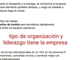 ante el transporte y la entrega, se monitoriza el progreso
para identificar posibles retrasos, y luego se traslada a
ducto llega al cliente.
flujo de trabajo.
ellos de botella para abordarios rápidamente.
n entre los equipos operativos.
tipo de organización y
liderazgo tiene la empresa
6 de envíos internacionales en un 15% en los próximos 6
marítimas, consolidar envíos y coordinar mejor con
s interacionales