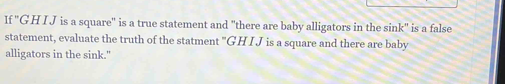 If 'GH IJ is a square" is a true statement and "there are baby alligators in the sink" is a false 
statement, evaluate the truth of the statment "GH I J is a square and there are baby 
alligators in the sink."