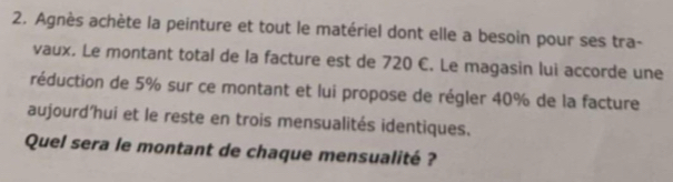 Agnès achète la peinture et tout le matériel dont elle a besoin pour ses tra- 
vaux. Le montant total de la facture est de 720 C. Le magasin lui accorde une 
réduction de 5% sur ce montant et lui propose de régler 40% de la facture 
aujourd'hui et le reste en trois mensualités identiques. 
Quel sera le montant de chaque mensualité ?