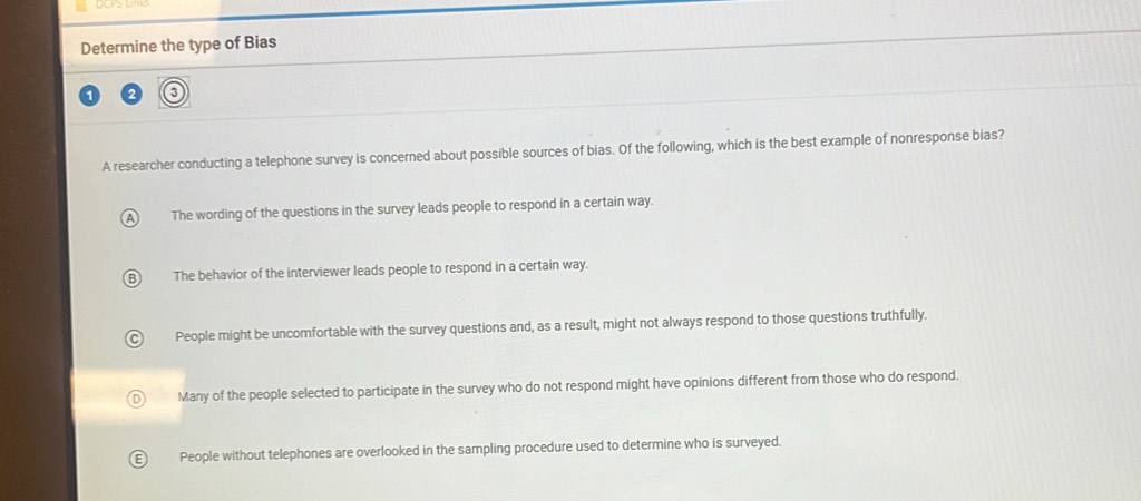 Determine the type of Bias
A researcher conducting a telephone survey is concerned about possible sources of bias. Of the following, which is the best example of nonresponse bias?
The wording of the questions in the survey leads people to respond in a certain way.
The behavior of the interviewer leads people to respond in a certain way.
People might be uncomfortable with the survey questions and, as a result, might not always respond to those questions truthfully.
Many of the people selected to participate in the survey who do not respond might have opinions different from those who do respond.
People without telephones are overlooked in the sampling procedure used to determine who is surveyed.