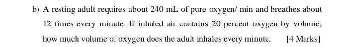 A resting adult requires about 240 mL of pure oxygen / min and breathes about
12 times every minute. If inhaled air contains 20 percent oxygen by volume, 
how much volume of oxygen does the adult inhales every minute. [4 Marks]