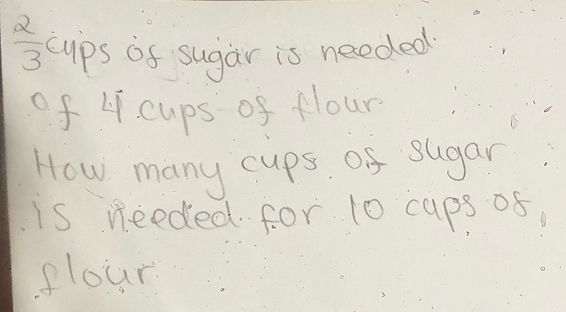  2/3  cups of sugar is needed 
of 4 cups of flour 
How many cups of sugar 
is needed for 10 caps of 
slour