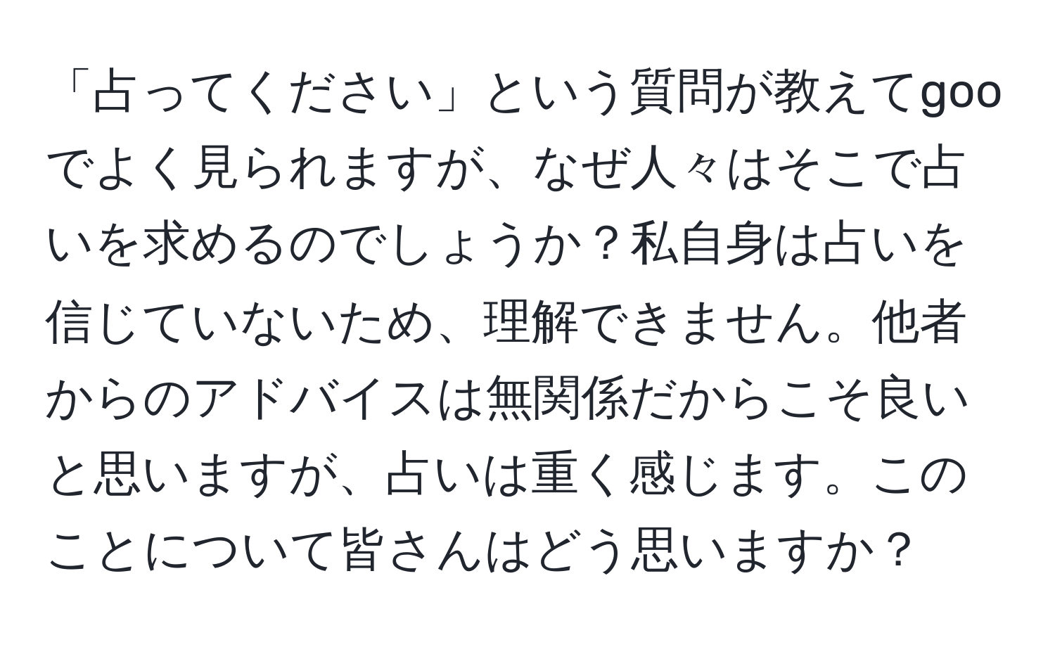 「占ってください」という質問が教えてgooでよく見られますが、なぜ人々はそこで占いを求めるのでしょうか？私自身は占いを信じていないため、理解できません。他者からのアドバイスは無関係だからこそ良いと思いますが、占いは重く感じます。このことについて皆さんはどう思いますか？