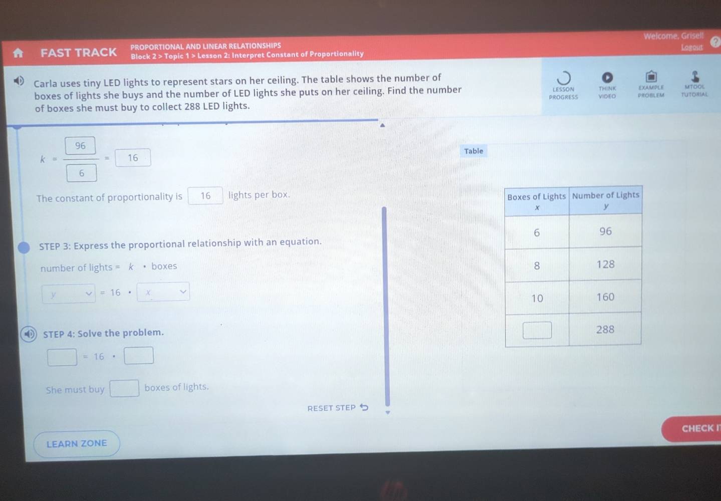PROPORTIONAL AND LINEAR RELATIONSHIPS Welcome, Grisel! 
FAST TRACK Block 2 > Topic 1 > Lesson 2: Interpret Constant of Proportionality Logout 
Carla uses tiny LED lights to represent stars on her ceiling. The table shows the number of 
LESSON THINK MITOOL 
boxes of lights she buys and the number of LED lights she puts on her ceiling. Find the number VIDEO PROBLEM EXAMPLE TUTORIAL 
of boxes she must buy to collect 288 LED lights. PROGRESS
k= 96/6 =□ 16
Table 
The constant of proportionality is 16 lights per box. 
STEP 3: Express the proportional relationship with an equation. 
number of lights = k • boxes
y=16^ | x
STEP 4: Solve the problem.
□ =16· □
She must buy □ boxes of lights. 
RESET STEP 
CHECK I 
LEARN ZONE