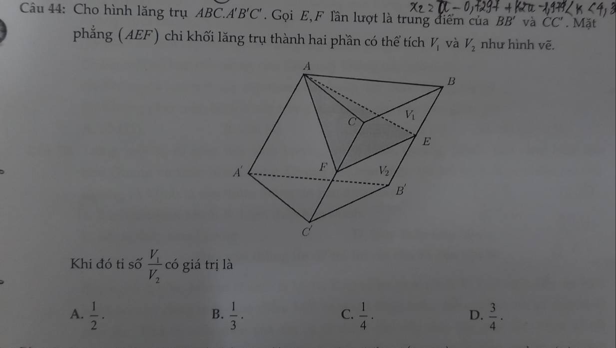 Cho hình lăng trụ ABC.A''. B'C. Gọi E,F lần lượt là trung điểm của BB' và CC'. Mặt
phẳng (AEF) chi khối lăng trụ thành hai phần có thể tích V_1 và V_2 như hình vẽ.
Khi đó tỉ số frac V_1V_2 có giá trị là
C.
A.  1/2 ·  1/3 ·  1/4 ·  3/4 · 
B.
D.