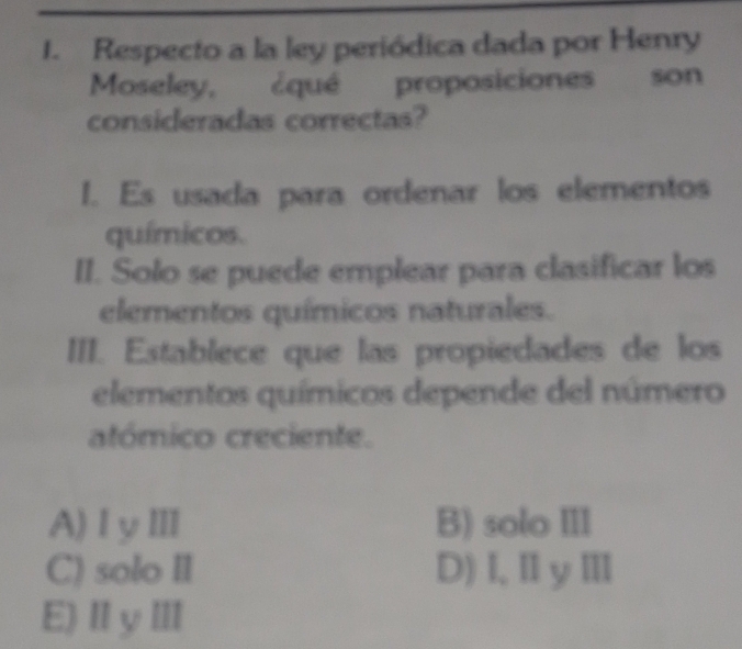 Respecto a la ley periódica dada por Henry
Moseley, ¿qué proposiciones son
consideradas correctas?
I. Es usada para ordenar los elementos
químicos.
II. Solo se puede emplear para clasificar los
elementos químicos naturales.
III. Establece que las propiedades de los
elementos químicos depende del número
atómico creciente.
A)ⅠyⅢ B) solo III
C) solo II D)I,ⅡyⅢ
E)ⅡyⅢ