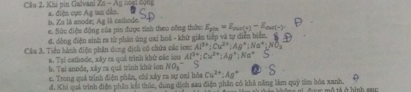 Cầu 2. Khi pin Galvani Zn - Ag hoại động
a. điện cực Ag tan dần.
b. Zn là anode; Ag là cathode.
c. Sức điện động của pin được tính theo công thức: E_pin=E_cuc(+)-E_cuc(-).
d. đòng điện sinh ra từ phản ứng oxi hoá - khử giản tiếp và tự diễn biển.
Câu 3. Tiến hành điện phân dung dịch có chứa các iơn: Al^(3+); Cu^(2+); Ag^+; Na^+; NO_3
a. Tại cathode, xảy ra quá trình khử các ion Al^(3+); Cu^(2+); Ag^+; Na^+
b. Tại anođe, xảy ra quá trình khử ion NO_3^-
c. Trong quá trình điện phân, chỉ xảy ra sự oxi hóa Cu^(2+); Ag^+
d. Khi quả trình điện phân kết thúc, dung dịch sau điện phân có khả năng làm quỳ tím hóa xanh.
h ô ng gi được mộ tả ở hình sau