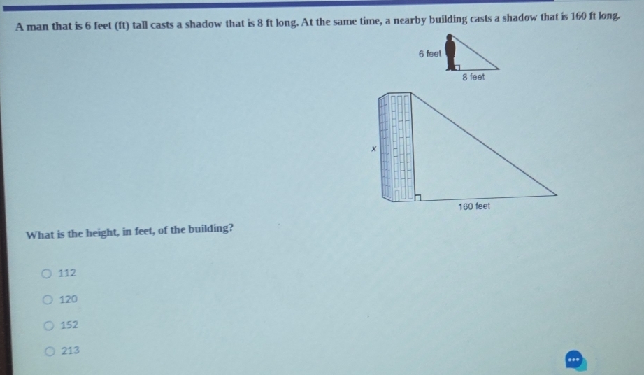 A man that is 6 feet (ft) tall casts a shadow that is 8 ft long. At the same time, a nearby building casts a shadow that is 160 ft long.
160 feet
What is the height, in feet, of the building?
112
120
152
213