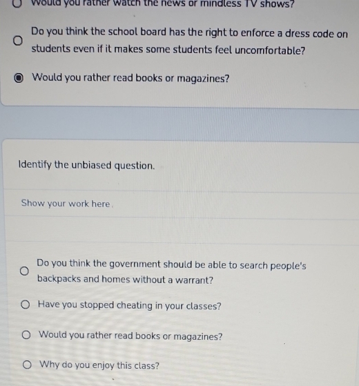 would you rather watch the news or mindless TV shows? 
Do you think the school board has the right to enforce a dress code on 
students even if it makes some students feel uncomfortable? 
Would you rather read books or magazines? 
Identify the unbiased question. 
Show your work here . 
Do you think the government should be able to search people's 
backpacks and homes without a warrant? 
Have you stopped cheating in your classes? 
Would you rather read books or magazines? 
Why do you enjoy this class?