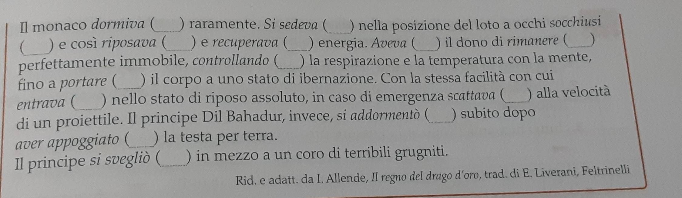 Il monaco dormiva (_ ) raramente. Si sedeva ( _) nella posizione del loto a occhi socchiusi 
_ ) e così riposava (_ ) e recuperava ( ) energia. Aveva ( ) il dono di rimanere ( _) 
perfettamente immobile, controllando (_ ) la respirazione e la temperatura con la mente, 
fino a portare ( ) il corpo a uno stato di ibernazione. Con la stessa facilità con cui 
entrava (_ ) nello stato di riposo assoluto, in caso di emergenza scattava (_ ) alla velocità 
di un proiettile. Il principe Dil Bahadur, invece, si addormentò (_ ) subito dopo 
aver appoggiato (_ ) la testa per terra. 
Il principe si svegliò ( _) in mezzo a un coro di terribili grugniti. 
Rid. e adatt. da I. Allende, Il regno del drago d’oro, trad. di E. Liverani, Feltrinelli