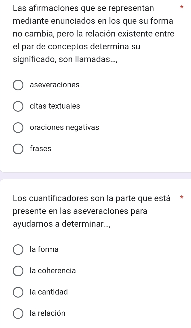 Las afirmaciones que se representan *
mediante enunciados en los que su forma
no cambia, pero la relación existente entre
el par de conceptos determina su
significado, son llamadas...,
aseveraciones
citas textuales
oraciones negativas
frases
Los cuantificadores son la parte que está *
presente en las aseveraciones para
ayudarnos a determinar...,
la forma
la coherencia
la cantidad
la relación