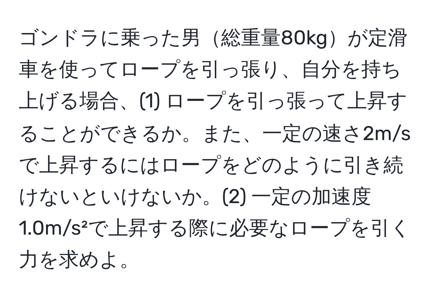 ゴンドラに乗った男総重量80kgが定滑車を使ってロープを引っ張り、自分を持ち上げる場合、(1) ロープを引っ張って上昇することができるか。また、一定の速さ2m/sで上昇するにはロープをどのように引き続けないといけないか。(2) 一定の加速度1.0m/s²で上昇する際に必要なロープを引く力を求めよ。