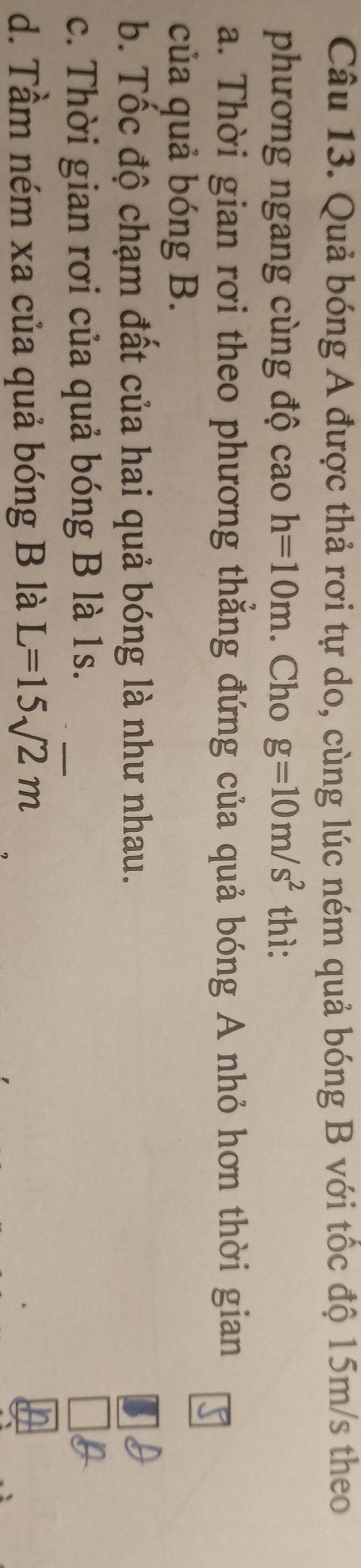 Quả bóng A được thả rơi tự do, cùng lúc ném quả bóng B với tốc độ 15m/s theo
phương ngang cùng độ cao h=10m. Cho g=10m/s^2 thì:
a. Thời gian rơi theo phương thẳng đứng của quả bóng A nhỏ hơn thời gian
của quả bóng B.
b. Tốc độ chạm đất của hai quả bóng là như nhau.
c. Thời gian rơi của quả bóng B là 1s.
d. Tầm ném xa của quả bóng B là L=15sqrt(2)m