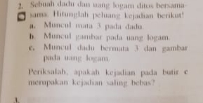 Sebuah dadu dan uang logam ditos bersama 
a sama. Hitunglah peluang kejadian berikut! 
a. Muncul mata 3 pada dadu. 
b. Muncul gambar pada uang logam. 
e. Muncul dadu bermata 3 dan gambar 
pada uang logam 
Periksalah, apakah kejadian pada butir c 
merupakan kejadian saling bebas?