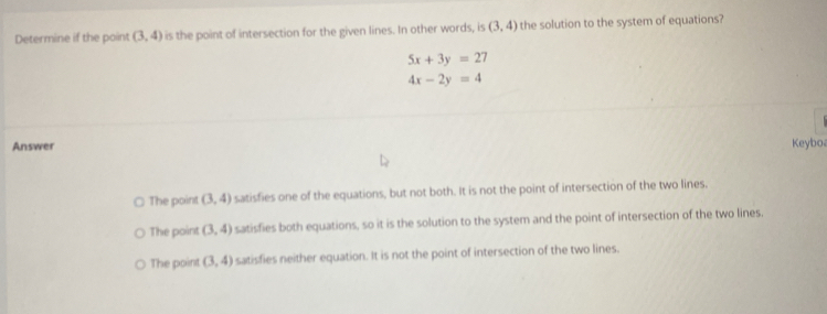 Determine if the point (3,4) is the point of intersection for the given lines. In other words, is (3,4) the solution to the system of equations?
5x+3y=27
4x-2y=4
Answer Keyboa
The point (3,4) satisfies one of the equations, but not both. It is not the point of intersection of the two lines.
The point (3,4) satisfies both equations, so it is the solution to the system and the point of intersection of the two lines.
The point (3,4) satisfies neither equation. It is not the point of intersection of the two lines.